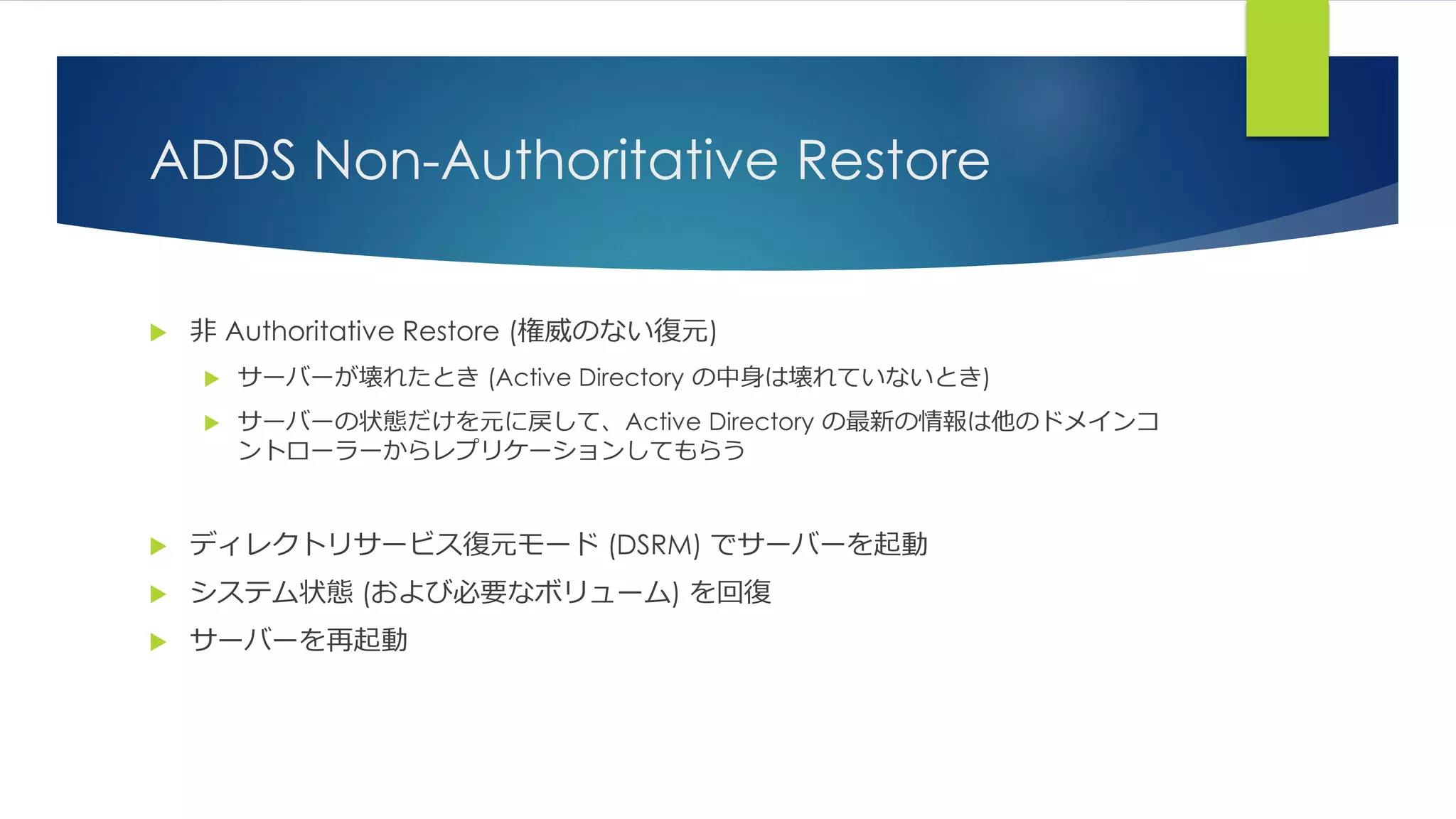 ADDS Non-Authoritative Restore
 非 Authoritative Restore (権威のない復元)
 サーバーが壊れたとき (Active Directory の中身は壊れていないとき)
 サーバーの状態だけを元に戻して、Active Directory の最新の情報は他のドメインコ
ントローラーからレプリケーションしてもらう
 ディレクトリサービス復元モード (DSRM) でサーバーを起動
 システム状態 (および必要なボリューム) を回復
 サーバーを再起動
 