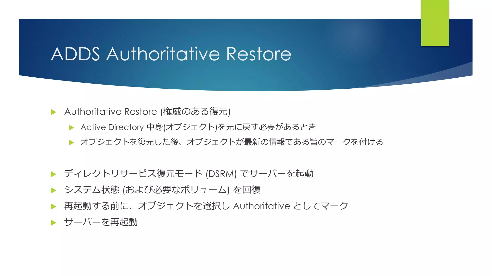 ADDS Authoritative Restore
 Authoritative Restore (権威のある復元)
 Active Directory 中身(オブジェクト)を元に戻す必要があるとき
 オブジェクトを復元した後、オブジェクトが最新の情報である旨のマークを付ける
 ディレクトリサービス復元モード (DSRM) でサーバーを起動
 システム状態 (および必要なボリューム) を回復
 再起動する前に、オブジェクトを選択し Authoritative としてマーク
 サーバーを再起動
 