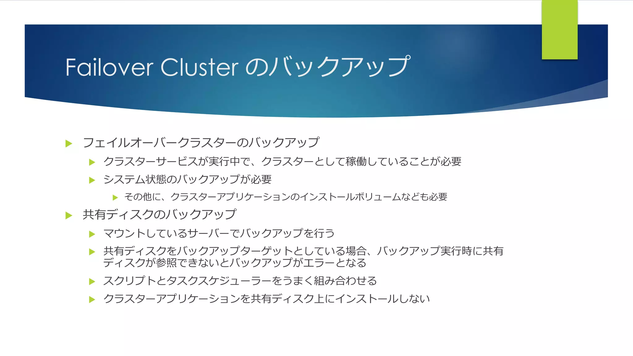 Failover Cluster のバックアップ
 フェイルオーバークラスターのバックアップ
 クラスターサービスが実行中で、クラスターとして稼働していることが必要
 システム状態のバックアップが必要
 その他に、クラスターアプリケーションのインストールボリュームなども必要
 共有ディスクのバックアップ
 マウントしているサーバーでバックアップを行う
 共有ディスクをバックアップターゲットとしている場合、バックアップ実行時に共有
ディスクが参照できないとバックアップがエラーとなる
 スクリプトとタスクスケジューラーをうまく組み合わせる
 クラスターアプリケーションを共有ディスク上にインストールしない
 