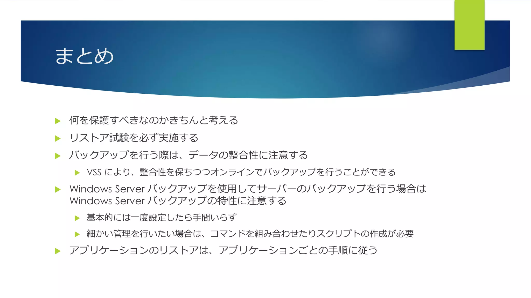 まとめ
 何を保護すべきなのかきちんと考える
 リストア試験を必ず実施する
 バックアップを行う際は、データの整合性に注意する
 VSS により、整合性を保ちつつオンラインでバックアップを行うことができる
 Windows Server バックアップを使用してサーバーのバックアップを行う場合は
Windows Server バックアップの特性に注意する
 基本的には一度設定したら手間いらず
 細かい管理を行いたい場合は、コマンドを組み合わせたりスクリプトの作成が必要
 アプリケーションのリストアは、アプリケーションごとの手順に従う
 