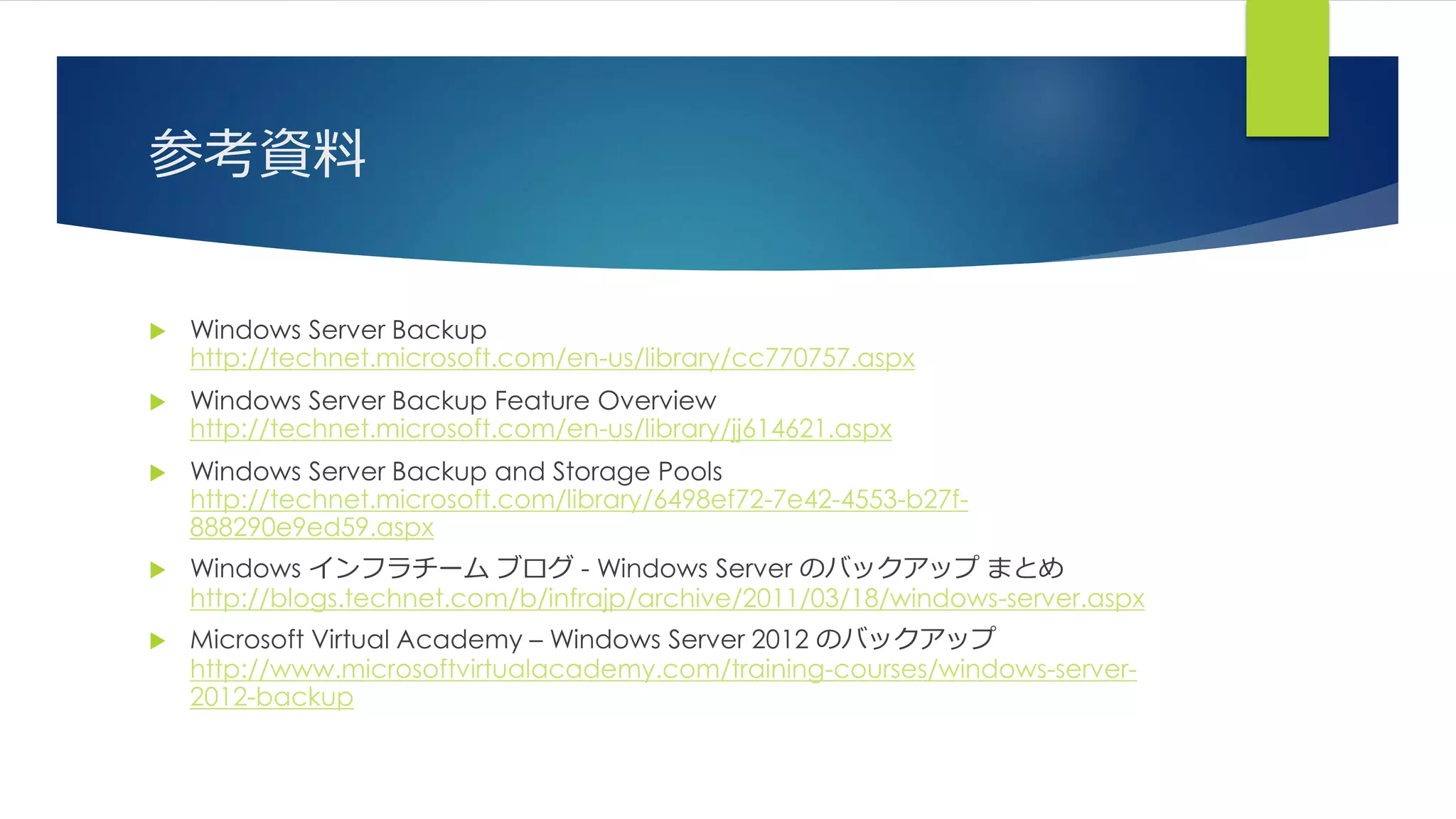 参考資料
 Windows Server Backup
http://technet.microsoft.com/en-us/library/cc770757.aspx
 Windows Server Backup Feature Overview
http://technet.microsoft.com/en-us/library/jj614621.aspx
 Windows Server Backup and Storage Pools
http://technet.microsoft.com/library/6498ef72-7e42-4553-b27f-
888290e9ed59.aspx
 Windows インフラチーム ブログ - Windows Server のバックアップ まとめ
http://blogs.technet.com/b/infrajp/archive/2011/03/18/windows-server.aspx
 Microsoft Virtual Academy – Windows Server 2012 のバックアップ
http://www.microsoftvirtualacademy.com/training-courses/windows-server-
2012-backup
 