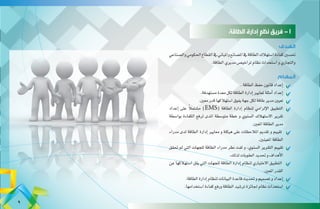 ‫الطاقة‬ ‫إدارة‬ ‫نظم‬ ‫فريق‬ - 1
‫الهدف‬
‫وال�صناعي‬‫احلكومي‬‫القطاع‬‫يف‬‫واملباين‬‫امل�صانع‬‫يف‬‫الطاقة‬‫ا�ستهالك‬‫كفاءة‬‫حت�سني‬
.‫الطاقة‬‫مديري‬‫تراخي�ص‬‫نظام‬‫ا�ستحداث‬‫و‬‫والتجاري‬
‫المهام‬
.‫الطاقة‬‫حفظ‬‫قانون‬‫إعداد‬�	
.‫م�ستهدفة‬‫معدة‬‫لكل‬‫الطاقة‬‫إدارة‬�‫ملعايري‬‫أمثلة‬�‫إعداد‬�	
.‫معني‬‫قدر‬‫ا�ستهالكها‬‫يفوق‬‫جهة‬‫لكل‬‫طاقة‬‫مدير‬‫تعيني‬ 	
‫إعداد‬� ‫على‬ ً‫ال‬‫م�شتم‬ )EMS( ‫الطاقة‬ ‫إدارة‬� ‫لنظام‬ ‫إلزامي‬‫ل‬‫ا‬ ‫التطبيق‬ 	
‫بوا�سطة‬ ‫الكفاءة‬ ‫لرفع‬ ‫املدى‬ ‫متو�سطة‬ ‫خطة‬ ‫و‬ ‫ال�سنوي‬ ‫اال�ستهالك‬ ‫تقرير‬
.‫املعني‬‫الطاقة‬‫مدير‬
‫مدراء‬ ‫لدى‬ ‫الطاقة‬ ‫إدارة‬� ‫معايري‬ ‫و‬ ‫هيكلة‬ ‫على‬ ‫املالحظات‬ ‫تقدمي‬ ‫و‬ ‫تقييم‬ 	
.‫املعينني‬‫الطاقة‬
‫حتقق‬ ‫مل‬ ‫التي‬ ‫للجهات‬ ‫الطاقة‬ ‫مدراء‬ ‫نظر‬ ‫لفت‬ ‫و‬ ،‫ال�سنوي‬ ‫التقرير‬ ‫تقييم‬ 	
.‫لذلك‬‫العقوبات‬‫حتديد‬ ‫و‬‫أهداف‬‫ل‬‫ا‬
‫عن‬ ‫ا�ستهالكها‬ ‫يقل‬ ‫التي‬ ‫للجهات‬ ‫الطاقة‬ ‫إدارة‬� ‫لنظام‬ ‫االختياري‬ ‫التطبيق‬ 	
.‫املعني‬‫القدر‬
.‫الطاقة‬‫إدارة‬�‫لنظام‬‫البيانات‬‫قاعدة‬‫حتديث‬ ‫و‬‫ت�صميم‬‫و‬‫إعداد‬�	
.‫ا�ستخدامها‬‫كفاءة‬‫ورفع‬‫الطاقة‬‫تر�شيد‬‫جلائزة‬ ‫نظام‬‫ا�ستحداث‬ 	
9
 