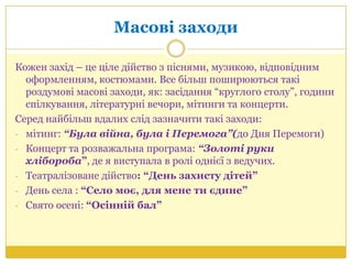 Масові заходи
Кожен захід – це ціле дійство з піснями, музикою, відповідним
оформленням, костюмами. Все більш поширюються такі
роздумові масові заходи, як: засідання ―круглого столу‖, години
спілкування, літературні вечори, мітинги та концерти.
Серед найбільш вдалих слід зазначити такі заходи:
- мітинг: “Була війна, була і Перемога”(до Дня Перемоги)
- Концерт та розважальна програма: “Золоті руки
хлібороба”, де я виступала в ролі однієї з ведучих.
- Театралізоване дійство: “День захисту дітей”
- День села : “Село моє, для мене ти єдине”
- Свято осені: “Осінній бал”
 