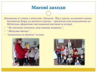 Масові заходи
Допомагаю я і учням, і вчителям, і батькам. Йду у школу, на виховні години,
батьківські збори, до дитячого садочку – презентую нові надходження до
бібліотеки, оформлюю такі книжкові виставки та полиці:
 ― На хвилинку зупинись, нову книжку подивись ‖,
 ― Шкідливі звички ‖ ,
 ―Алкоголізм та підліток‖ та інші.
 