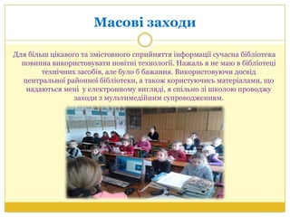 Масові заходи
Для більш цікавого та змістовного сприйняття інформації сучасна бібліотека
повинна використовувати новітні технології. Нажаль я не маю в бібліотеці
технічних засобів, але було б бажання. Використовуючи досвід
центральної районної бібліотеки, а також користуючись матеріалами, що
надаються мені у електронному вигляді, я спільно зі школою проводжу
заходи з мультимедійним супроводженням.
 