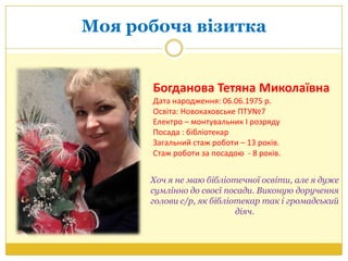 Моя робоча візитка
Богданова Тетяна Миколаївна
Дата народження: 06.06.1975 р.
Освіта: Новокаховське ПТУ№7
Електро – монтувальник І розряду
Посада : бібліотекар
Загальний стаж роботи – 13 років.
Стаж роботи за посадою - 8 років.
Хоч я не маю бібліотечної освіти, але я дуже
сумлінно до своєї посади. Виконую доручення
голови с/р, як бібліотекар так і громадський
діяч.
 