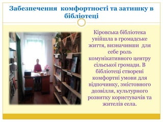 Забезпечення комфортності та затишку в
бібліотеці
Кіровська бібліотека
увійшла в громадське
життя, визначивши для
себе роль
комунікативного центру
сільської громади. В
бібліотеці створені
комфортні умови для
відпочинку, змістовного
дозвілля, культурного
розвитку користувачів та
жителів села.
 