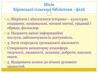 Місія
Кіровської сільської бібліотеки - філії
 1. Зберігати і збагачувати історико – культурну
спадщину, національні, місцеві звичаї, традиції і
обряди, фольклор.
 2. Надавати якісні інформаційні
послуги, забезпечувати їх доступність.
 3. Бути осередком громадської діяльності.
 Створювати неповторну атмосферу
творчості, людяності, затишку, доброти, взаємоп
оваги.
 5. Відкривати шляхи до вічних духовних
цінностей.
 