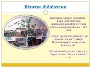 Візитка бібліотеки
Кіровська сільська бібліотека -
філія Бериславської
централізованої бібліотечної
системи була заснована у 1962
році.
Сучасне приміщення бібліотеки
знаходиться на території
Кіровської ради в окремому
приміщенні.
Бібліотека обслуговує громаду с.
Кирове та жителів навколишніх
сіл.
 