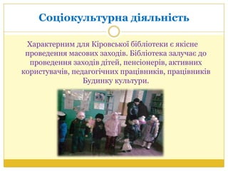 Соціокультурна діяльність
Характерним для Кіровської бібліотеки є якісне
проведення масових заходів. Бібліотека залучає до
проведення заходів дітей, пенсіонерів, активних
користувачів, педагогічних працівників, працівників
Будинку культури.
 