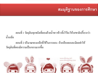 สมมุติฐานของการศึกษา
ตอนที่ 1 วัตถุดิบทุกชนิดที่ดองด้วยน้าซาวข้าวทิ้งไว้จะให้รสชาติเปรี้ยวกว่า
น้าเกลือ
ตอนที่ 2 ปริมาณของเกลือที่ใช้ในการดอง ถ้าเกลือลดลงจะมีผลทาให้
วัตถุดิบที่ดองมีความเป็นกลางมากขึ้น
 