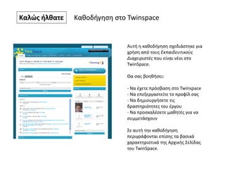 Καλώς ήλθατε Καθοδήγηση στο Twinspace
Αυτή η καθοδήγηση σχεδιάστηκε για
χρήση από τους Εκπαιδευτικούς
Διαχειριστές που είναι νέοι στο
TwinSpace.
Θα σας βοηθήσει:
- Να έχετε πρόσβαση στο Twinspace
- Να επεξεργαστείτε το προφίλ σας
- Να δημιουργήσετε τις
δραστηριότητες του έργου
- Να προσκαλέσετε μαθητές για να
συμμετάσχουν
Σε αυτή την καθοδήγηση
περιγράφονται επίσης τα βασικά
χαρακτηριστικά της Αρχικής Σελίδας
του TwinSpace.
 