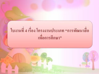 ใบงานที่ 4 เรื่อง โครงงานประเภท “การพัฒนาสื่อ
เพื่อการศึกษา”
 