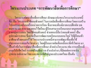 โครงงานประเภท “การพัฒนาสื่อเพื่อการศึกษา”
โครงงานพัฒนาสื่อเพื่อการศึกษา ลักษณะเด่นของโครงงานประเภทนี้
คือ เป็น โครงงานที่ใช้คอมพิวเตอร์ ในการผลิตสื่อเพื่อการศึกษาโดยการสร้าง
โปรแกรมบทเรียนหรือหน่วยการเรียน ซึ่งอาจจะต้องมีภาคแบบฝึกหัด บท
ทบทวน และคาถามคาตอบไว้พร้อม ผู้เรียนสามารถเรียนแบบรายบุคคลหรือ
รายกลุ่มการสอน โดยใช้คอมพิวเตอร์ ช่วยสอนนี้ถือว่าคอมพิวเตอร์ เป็น
อุปกรณ์การสอน ซึ่งอาจเป็นการพัฒนาบทเรียนแบบออนไลน์ ให้ผู้เรียนเข้า
มาศึกษาด้วยตนเองก็ได้โครงงานประเภทนี้สามารถพัฒนาขึ้นเพื่อใช้
ประกอบการสอนในวิชาต่างๆ โดยผู้เรียนอาจคัดเลือกเนื้อหาที่เข้าใจยาก มา
เป็นหัวข้อในการพัฒนาสื่อเพื่อการศึกษา ตัวอย่างโครงงาน เช่น การเคลื่อนที่
แบบโปรเจ็คไตล์ ระบบสุริยะจักรวาล ตัวแปรต่างๆ ที่มีผลต่อการชากิ่ง
กุหลาบ หลักภาษาไทย และสถานที่สาคัญของประเทศไทย เป็นต้น
 
