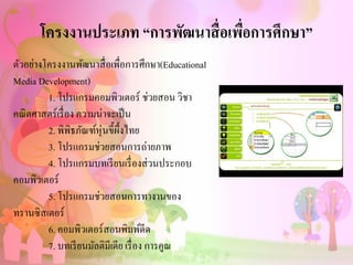 โครงงานประเภท “การพัฒนาสื่อเพื่อการศึกษา”
ตัวอย่างโครงงานพัฒนาสื่อเพื่อการศึกษา(Educational
Media Development)
1. โปรแกรมคอมพิวเตอร์ ช่วยสอน วิชา
คณิตศาสตร์เรื่อง ความน่าจะเป็น
2. พิพิธภัณฑ์หุ่นขี้ผึ้งไทย
3. โปรแกรมช่วยสอนการถ่ายภาพ
4. โปรแกรมบทเรียนเรื่องส่วนประกอบ
คอมพิวเตอร์
5. โปรแกรมช่วยสอนการทางานของ
ทรานซิสเตอร์
6. คอมพิวเตอร์สอนพิมพ์ดีด
7. บทเรียนมัลติมีเดีย เรื่อง การคูณ
 