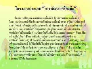 โครงงานประเภท “การพัฒนาเครื่องมือ”
โครงงานประเภท การพัฒนาเครื่องมือ โครงงานพัฒนาเครื่องมือ
โครงงานประเภทนี้เป็นโครงงานเพื่อพัฒนาเครื่องมือช่วย สร้างงานประยุกต์
ต่างๆ โดยส่วนใหญ่จะอยู่ในรูปซอฟต์แวร์ เช่น ซอฟต์แวร์ วาดรูป ซอฟต์แวร์
พิมพ์งาน และ ซอฟต์แวร์ ช่วยการมองวัตถุในมุมต่างๆ เป็นต้น สาหรับ
ซอฟต์แวร์ เพื่อการพิมพ์งานนั้นสร้างขึ้นเป็นโปรแกรมประมวลคา ซึ่งจะเป็น
เครื่องมือให้เราใช้ในการพิมพ์งานต่างๆบนเครื่องคอมพิวเตอร์ ส่วน
ซอฟต์แวร์ การวาดรู ป พัฒนาขึ้นเพื่ออานวยความสะดวกให้การวาดรูปบน
เครื่องคอมพิวเตอร์ ให้เป็นไปได้โดยง่าย สาหรับซอฟต์แวร์ ช่วยการมองวัตถุ
ในมุมต่างๆ ใช้สาหรับช่วยการออกแบบสิ่งของ อาทิเช่น ผู้ใช้วาดแจกัน
ด้านหน้า และต้องการจะดูวาด้านบนและด้านข้างเป็นอย่างไร ก็ให้ซอฟต์แวร์
คานวณค่าและภาพที่ควรจะเป็นมาให้ เพื่อพิจารณาและแก้ไขภาพแจกันที่
ออกแบบไว้ได้อย่างสะดวก
 