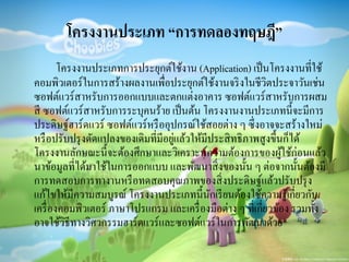 โครงงานประเภท “การทดลองทฤษฎี”
โครงงานประเภทการประยุกต์ใช้งาน (Application) เป็นโครงงานที่ใช้
คอมพิวเตอร์ในการสร้างผลงานเพื่อประยุกต์ใช้งานจริงในชีวิตประจาวันเช่น
ซอฟต์แวร์สาหรับการออกแบบและตกแต่งอาคาร ซอฟต์แวร์สาหรับการผสม
สี ซอฟต์แวร์สาหรับการระบุคนร้าย เป็นต้น โครงงานงานประเภทนี้จะมีการ
ประดิษฐ์ฮาร์ดแวร์ ซอฟต์แวร์หรืออุปกรณ์ใช้สอยต่าง ๆ ซึ่งอาจจะสร้างใหม่
หรือปรับปรุงดัดแปลงของเดิมที่มีอยู่แล้วให้มีประสิทธิภาพสูงขึ้นก็ได้
โครงงานลักษณะนี้จะต้องศึกษาและวิเคราะห์ความต้องการของผู้ใช้ก่อนแล้ว
นาข้อมูลที่ได้มาใช้ในการออกแบบ และพัฒนาสิ่งของนั้น ๆ ต่อจากนั้นต้องมี
การทดสอบการทางานหรือทดสอบคุณภาพของสิ่งประดิษฐ์แล้วปรับปรุง
แก้ไขให้มีความสมบูรณ์ โครงงานประเภทนี้นักเรียนต้องใช้ความรู้เกี่ยวกับ
เครื่องคอมพิวเตอร์ ภาษาโปรแกรม และเครื่องมือต่าง ๆ ที่เกี่ยวข้อง รวมทั้ง
อาจใช้วิธีทางวิศวกรรมฮาร์ดแวร์และซอฟต์แวร์ในการพัฒนาด้วย
 