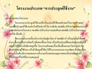 โครงงานประเภท “การประยุกต์ใช้งาน”
ความหมายของโครงงาน
โครงงานการประยุกต์ใช้งานเป็นโครงงานที่ใช้คอมพิวเตอร์ในการสร้างผลง
งานเพื่อประยุกต์ใช้งานจริงในชีวิตประจ้าวัน อาทิเช่น ซอฟต์แวร์สาหรับการออกแบบ
และตกแต่งภายในอาคาร ซอฟต์แวร์สาหรับการผสมสีและซอฟต์แวร์สาหรับการระบุ
คนร้าย เป็นต้น
โครงงานประเภทนี้จะมีการประดิษฐ์ฮาร์ดแวร์ ซอฟต์แวร์ หรืออุปกรณ์ใช้สอย
ต่างๆ ซึ่งอาจเป็นการคิดสร้างสิ่งของขึ้นมาใหม่ หรือปรับปรุงเปลี่ยนแปลงของเดิมที่มี
อยู่แล้วให้มีประสิทธิภาพสูงขึ้น โครงงานลักษณะนี้จะต้องศึกษาและวิเคราะห์ความ
ต้องการของผู้ใช้ก่อน แล้วน้าข้อมูลที่ได้มาใช้ในการออกแบบ และพัฒนาสิ่งของนั้นๆ
ต่อจากนั้นต้องมีการทดสอบการท้างานหรือทดสอบคุณภาพของสิ่งประดิษฐ์แล้ว
ปรับปรุงแก้ไขให้มีความสมบูรณ์
 