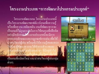 โครงงานประเภท “การพัฒนาโปรแกรมประยุกต์”
โครงงานพัฒนาเกม โครงงานประเภทนี้
เป็นโครงงานพัฒนาซอฟต์แวร์เกมเพื่อความรู้
หรือเพื่อความ เพลิดเพลิน เกมที่พัฒนาควรจะ
เป็นเกมที่ไม่รุนแรง เน้นการใช้สมองเพื่อฝึกคิด
อย่างมีหลักการ โครงงานประเภทนี้จะมีการ
ออกแบบลักษณะและกฎเกณฑ์การเล่น เพื่อให้
น่าสนใจแก่ผู้เล่น พร้อมทั้งให้ความรู้สอดแทรก
ไปด้วย ผู้พัฒนาควรจะได้ทาการสารวจและ
รวบรวมข้อมูลเกี่ยวกับเกมต่างๆ ที่มีอยู่ทั่วไป
และนามาปรับปรุงหรือพัฒนาขึ้นใหม่ เพื่อให้
เป็นเกมที่แปลกใหม่ และน่าสนใจแก่ผู้เล่นกลุ่ม
ต่างๆ
 