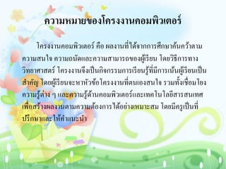 ความหมายของโครงงานคอมพิวเตอร์
โครงงานคอมพิวเตอร์ คือ ผลงานที่ได้จากการศึกษาค้นคว้าตาม
ความสนใจ ความถนัดและความสามารถของผู้เรียน โดยวิธีการทาง
วิทยาศาสตร์ โครงงานจึงเป็นกิจกรรมการเรียนรู้ที่มีการเน้นผู้เรียนเป็น
สาคัญ โดยผู้เรียนจะหาหัวข้อโครงงานที่ตนเองสนใจ รวมทั้งเชื่อมโยง
ความรู้ต่าง ๆ และความรู้ด้านคอมพิวเตอร์และเทคโนโลยีสารสนเทศ
เพื่อสร้างผลงานตามความต้องการได้อย่างเหมาะสม โดยมีครูเป็นที่
ปรึกษาและให้คาแนะนา
 