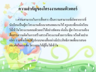 ความสาคัญของโครงงานคอมพิวเตอร์
1.ความสามารถในการสื่อสาร เป็นความสามารถที่เกิดจากการที่
นักเรียนเป็นผู้ทาโครงงานต้องนาเสนอผลงานให้ ครูและเพื่อนนักเรียน
ให้เข้าใจโครงงานคอมพิวเตอร์ได้อย่างชัดเจน ดังนั้น ผู้ทาโครงงานต้อง
สื่อสารความคิดในการสร้างสรรค์โครงงานด้วยการเขียน หรือด้วยปาก
เปล่า รวมทั้งเลือกใช้รูปแบบของสื่ออย่างมีประสิทธิภาพเพื่อนาเสนอ
แนวคิดในการจัด โครงงานให้ผู้อื่นได้เข้าใจ
 