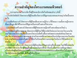 ความสาคัญของโครงงานคอมพิวเตอร์
2.ความสามารถในการคิด ซึ่งผู้เรียนจะมีการคิดในลักษณะต่าง ๆ ดังนี้
- 1.การคิดวิเคราะห์ เกิดจากการที่ผู้เรียนต้องวิเคราะห์ปัญหาและแยกแยะสาเหตุว่าเกิดเนื่องจาก
อะไร
- 2.การคิดสังเคราะห์ เกิดจากการที่ผู้เรียนต้องนาความรู้ต่าง ๆ ที่เรียนมา รวมทั้งความรู้จากการ
ค้นหาข้อมูล เพื่อใช้ในการแก้ปัญหาหรือการสร้างสรรค์โครงงาน
- 3.การคิดอย่างสร้างสรรค์เกิดจากการที่ผู้เรียนนาความรู้มาสร้างสรรค์ผลงานใหม่ ๆ
- 4.การคิดอย่างมีวิจารณญาณ เกิดจากการที่ผู้เรียนได้มีการคิดไตร่ตรองว่าควรทาโครงงานใด
และไม่ควรทาโครง งานใด เนื่องจากโครงงานที่สร้างขึ้นอาจส่งผลกระทบต่อสังคมโดยรวม
เช่น โครงงานระบบคานวณเลขหวย สาหรับหาเลขที่คาดว่าสลากกินแบ่งรัฐบาลจะออกในแต่ละ
งวด อาจส่งผลกระทบต่อสังคม ทาให้คนในสังคมเกิดความหมกมุ่นในกับการใช้เงินเล่นหวย
มากขึ้น
- 5.การคิดอย่างเป็นระบบ เกิดจากการที่ผู้เรียนคิดแก้ปัญหาอย่างเป็นขั้นตอน โดยใช้ขั้นตอนใน
การพัฒนาโครงงาน คือ ผู้เรียนเป็นผู้วางแผนในการศึกษา ค้นคว้า เก็บรวบรวมข้อมูล พัฒนา
หรือประดิษฐ์คิดค้นผลงาน รวมทั้งการสรุปผลและการนาเสนอผลการศึกษาค้นคว้าด้วยตนเอง
โดยมีผู้สอนและผู้ทรงคุณวุฒิเป็นผู้ให้คาปรึกษา
 
