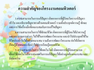 ความสาคัญของโครงงานคอมพิวเตอร์
3.ความสามารถในการแก้ปัญหา เกิดจากการที่ผู้เรียนวิเคราะห์ปัญหา
เข้าใจ และอธิบายปัญหาทางด้านคอมพิวเตอร์ รวมทั้งประยุกต์ความรู้ ทักษะ
และการใช้เครื่องมือที่เหมาะสมกับการแก้ไขปัญหา
4.ความสามารถในการใช้ทักษะชีวิต เกิดจากการที่ผู้เรียนได้นาความรู้
และกระบวนการต่างๆ ไปใช้ในการพัฒนาโครงงาน และนาไปประยุกต์ใช้ใน
ชีวิตประจาวันได้อย่างเหมาะสม รวมถึงการพัฒนาโครงงาน ก่อให้เกิดการ
เรียนรู้ด้วยตนเอง อันนาไปสู่การเรียนรู้ตลอดชีวิต
5. ความสามารถในการใช้เทคโนโลยี เกิดจากการที่ผู้เรียนสามารถ
เลือกใช้เทคโนโลยีสารสนเทศในการแก้ปัญหาได้อย่างถูกต้องเหมาะสม และ
มีคุณธรรม
 
