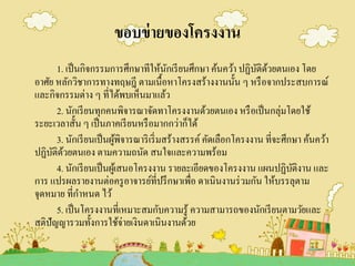 ขอบข่ายของโครงงาน
1. เป็นกิจกรรมการศึกษาทีให้นักเรียนศึกษา ค้นคว้า ปฏิบัติด้วยตนเอง โดย
อาศัย หลักวิชาการทางทฤษฎี ตามเนื้อหาโครงสร้างงานนั้น ๆ หรือจากประสบการณ์
และกิจกรรมต่าง ๆ ที่ได้พบเห็นมาแล้ว
2. นักเรียนทุกคนพิจารณาจัดทาโครงงานด้วยตนเอง หรือเป็นกลุ่มโดยใช้
ระยะเวลาสั้น ๆ เป็นภาคเรียนหรือมากกว่าก็ได้
3. นักเรียนเป็นผู้พิจารณาริเริ่มสร้างสรรค์คัดเลือกโครงงาน ที่จะศึกษา ค้นคว้า
ปฏิบัติด้วยตนเอง ตามความถนัด สนใจและความพร้อม
4. นักเรียนเป็นผู้เสนอโครงงาน รายละเอียดของโครงงาน แผนปฏิบัติงาน และ
การ แปรผลรายงานต่อครูอาจารย์ที่ปรึกษาเพื่อ ดาเนินงานร่วมกัน ให้บรรลุตาม
จุดหมาย ที่กาหนด ไว้
5. เป็นโครงงานที่เหมาะสมกับความรู้ ความสามารถของนักเรียนตามวัยและ
สติปัญญารวมทั้งการใช้จ่ายเงินดาเนินงานด้วย
 