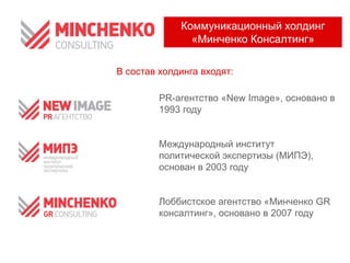 PR-агентство «New Image», основано в
1993 году
Международный институт
политической экспертизы (МИПЭ),
основан в 2003 году
Лоббистское агентство «Минченко GR
консалтинг», основано в 2007 году
Коммуникационный холдинг
«Минченко Консалтинг»
В состав холдинга входят:
 