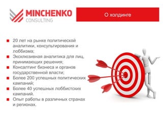 20 лет на рынке политической
аналитики, консультирования и
лоббизма;
Эксклюзивная аналитика для лиц,
принимающих решения;
Консалтинг бизнеса и органов
государственной власти;
Более 200 успешных политических
кампаний;
Более 40 успешных лоббистских
кампаний.
Опыт работы в различных странах
и регионах.
О холдинге
 