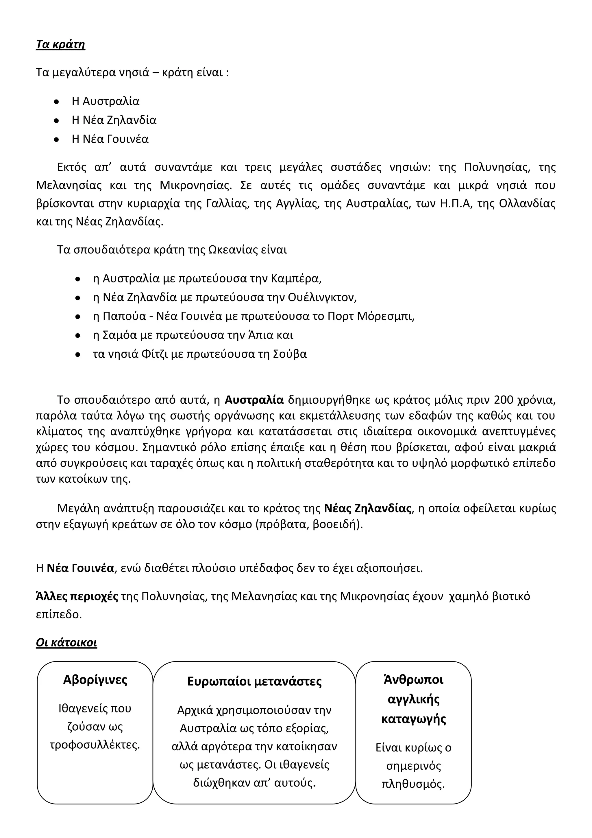 Τα κράτη
Τα μεγαλφτερα νθςιά – κράτθ είναι :
Η Αυςτραλία
Η Νζα Ζθλανδία
Η Νζα Γουινζα
Εκτόσ απ’ αυτά ςυναντάμε και τρεισ μεγάλεσ ςυςτάδεσ νθςιϊν: τθσ Πολυνθςίασ, τθσ
Μελανθςίασ και τθσ Μικρονθςίασ. Σε αυτζσ τισ ομάδεσ ςυναντάμε και μικρά νθςιά που
βρίςκονται ςτθν κυριαρχία τθσ Γαλλίασ, τθσ Αγγλίασ, τθσ Αυςτραλίασ, των Η.Π.Α, τθσ Ολλανδίασ
και τθσ Νζασ Ζθλανδίασ.
Τα ςπουδαιότερα κράτθ τθσ Ωκεανίασ είναι
θ Αυςτραλία με πρωτεφουςα τθν Καμπζρα,
θ Νζα Ζθλανδία με πρωτεφουςα τθν Ουζλινγκτον,
θ Παποφα - Νζα Γουινζα με πρωτεφουςα το Πορτ Μόρεςμπι,
θ Σαμόα με πρωτεφουςα τθν Άπια και
τα νθςιά Φίτηι με πρωτεφουςα τθ Σοφβα
Το ςπουδαιότερο από αυτά, θ Αυςτραλία δθμιουργικθκε ωσ κράτοσ μόλισ πριν 200 χρόνια,
παρόλα ταφτα λόγω τθσ ςωςτισ οργάνωςθσ και εκμετάλλευςθσ των εδαφϊν τθσ κακϊσ και του
κλίματοσ τθσ αναπτφχκθκε γριγορα και κατατάςςεται ςτισ ιδιαίτερα οικονομικά ανεπτυγμζνεσ
χϊρεσ του κόςμου. Σθμαντικό ρόλο επίςθσ ζπαιξε και θ κζςθ που βρίςκεται, αφοφ είναι μακριά
από ςυγκροφςεισ και ταραχζσ όπωσ και θ πολιτικι ςτακερότθτα και το υψθλό μορφωτικό επίπεδο
των κατοίκων τθσ.
Μεγάλθ ανάπτυξθ παρουςιάηει και το κράτοσ τθσ Νζασ Ζηλανδίασ, θ οποία οφείλεται κυρίωσ
ςτθν εξαγωγι κρεάτων ςε όλο τον κόςμο (πρόβατα, βοοειδι).
Η Νζα Γουινζα, ενϊ διακζτει πλοφςιο υπζδαφοσ δεν το ζχει αξιοποιιςει.
Άλλεσ περιοχζσ τθσ Πολυνθςίασ, τθσ Μελανθςίασ και τθσ Μικρονθςίασ ζχουν χαμθλό βιοτικό
επίπεδο.
Οι κάτοικοι
Αβορίγινεσ
Ικαγενείσ που
ηοφςαν ωσ
τροφοςυλλζκτεσ.
Ευρωπαίοι μετανάςτεσ
Αρχικά χρθςιμοποιοφςαν τθν
Αυςτραλία ωσ τόπο εξορίασ,
αλλά αργότερα τθν κατοίκθςαν
ωσ μετανάςτεσ. Οι ικαγενείσ
διϊχκθκαν απ’ αυτοφσ.
Άνθρωποι
αγγλικήσ
καταγωγήσ
Είναι κυρίωσ ο
ςθμερινόσ
πλθκυςμόσ.
 