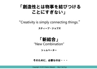 Copyright © 2013 Satoru Itabashi http:// 3w1h.jpCopyright © 2013 Satoru Itabashi http:// 3w1h.jp
「創造性とは物事を結びつける
ことにすぎない」
“Creativity is simply connecting things.”
スティーブ・ジョブズ
「新結合」
“New Combination”
シュムペーター
そのために、必要なのは・・・
 