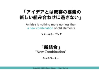 Copyright © 2013 Satoru Itabashi http:// 3w1h.jp
「アイデアとは既存の要素の
新しい組み合わせに過ぎない」
An idea is nothing more nor less than
a new combination of old elements.
ジェームス・ヤング
Copyright © 2013 Satoru Itabashi http:// 3w1h.jp
「新結合」
“New Combination”
シュムペーター
 