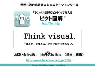 Copyright © 2013 Satoru Itabashi http:// 3w1h.jp
ピクト図解
Think visual.
「シンボル記号（ピクト）」で考える
世界共通の非言語コミュニケーションツール
「目と手」で考える。アタマだけで考えない。
R
http://3w1h.jp/
https://www.facebook.com/pictoBiz
Copyright © 2013 Satoru Itabashi http:// 3w1h.jp
 