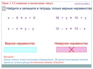 МАТЕМАТИКА
Найдите и запишите в тетрадь только верные неравенства6
х – 0 < х + 0
х – х > у – у
16 + у > 15 + у
12 – х < 13 – х
Верное неравенство Неверное неравенство
Внимание!
Данное задание можно выполнять интерактивно. Во время демонстрации навести
курсор на нужную фигуру до появления ладошки. Кликнуть!
Урок 1.3 Сложение и вычитание чисел
 