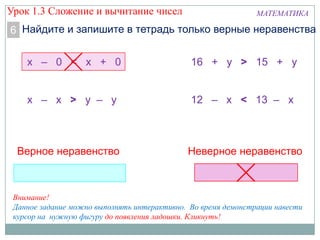 МАТЕМАТИКА
Найдите и запишите в тетрадь только верные неравенства6
х – 0 < х + 0
х – х > у – у
16 + у > 15 + у
12 – х < 13 – х
Верное неравенство Неверное неравенство
Внимание!
Данное задание можно выполнять интерактивно. Во время демонстрации навести
курсор на нужную фигуру до появления ладошки. Кликнуть!
Урок 1.3 Сложение и вычитание чисел
 