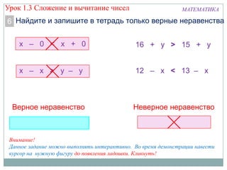 МАТЕМАТИКА
Найдите и запишите в тетрадь только верные неравенства6
х – 0 < х + 0
х – х > у – у
16 + у > 15 + у
12 – х < 13 – х
Верное неравенство Неверное неравенство
Внимание!
Данное задание можно выполнять интерактивно. Во время демонстрации навести
курсор на нужную фигуру до появления ладошки. Кликнуть!
Урок 1.3 Сложение и вычитание чисел
 