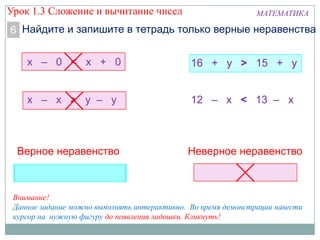 МАТЕМАТИКА
Найдите и запишите в тетрадь только верные неравенства6
х – 0 < х + 0
х – х > у – у
16 + у > 15 + у
12 – х < 13 – х
Верное неравенство Неверное неравенство
Внимание!
Данное задание можно выполнять интерактивно. Во время демонстрации навести
курсор на нужную фигуру до появления ладошки. Кликнуть!
Урок 1.3 Сложение и вычитание чисел
 