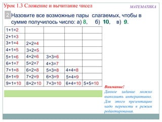 МАТЕМАТИКА
Назовите все возможные пары слагаемых, чтобы в
сумме получилось число: а) 8, б) 10, в) 9.
2
Внимание!
Данное задание можно
выполнить интерактивно.
Для этого презентацию
надо перевести в режим
редактирования.
Урок 1.3 Сложение и вычитание чисел
 