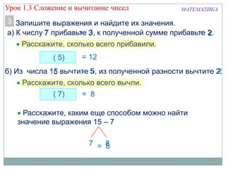 МАТЕМАТИКА
Запишите выражения и найдите их значения.3
Расскажите, сколько всего прибавили.
а) К числу 7 прибавьте 3, к полученной сумме прибавьте 2.
( 5)
Расскажите, сколько всего вычли.
б) Из числа 15 вычтите 5, из полученной разности вычтите 2.
= 8
15 – 5 – 2
( 7)
Расскажите, каким еще способом можно найти
значение выражения 15 – 7.
7 8= 8
Урок 1.3 Сложение и вычитание чисел
 