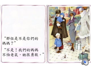 “那位是不是你們的	
 
媽媽？”	
 
	
 
“不是！我們的媽媽	
 
不怕老鼠，她很勇敢。”	
 
 