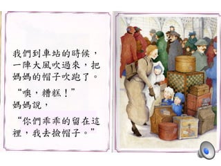 我們到車站的時候，	
 
一陣大風吹過來，把	
 
媽媽的帽子吹跑了。	
 
	
 
“噢，糟糕！”	
 
媽媽說，	
 
	
 
“你們乖乖的留在這	
 
裡，我去撿帽子。”	
 
 