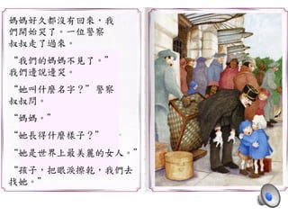 媽媽好久都沒有回來，我	
 
們開始哭了。一位警察	
 
叔叔走了過來。	
 
	
 
“我們的媽媽不見了。”	
 
我們邊說邊哭。	
 
	
 
“她叫什麼名字？”警察	
 
叔叔問。	
 
	
 
“媽媽。”	
 
	
 
“她長得什麼樣子？”	
 
	
 
“她是世界上最美麗的女人。”	
 
	
 
“孩子，把眼淚擦乾，我們去	
 
找她。”	
 
 
