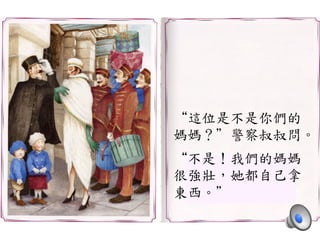“這位是不是你們的	
 
媽媽？”警察叔叔問。	
 
	
 
“不是！我們的媽媽	
 
很強壯，她都自己拿	
 
東西。”	
 
 
