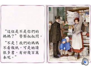 “這位是不是你們的	
 
媽媽？”警察叔叔問。	
 
	
 
“不是！我們的媽媽	
 
不看報紙，可是她讀	
 
很多書，有好幾百萬	
 
本呢。”	
 
 