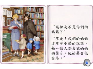 “這位是不是你們的	
 
媽媽？”	
 
	
 
“不是！我們的媽媽	
 
才不會小聲的說話，	
 
每一個人都喜歡媽媽	
 
的聲音，她的聲音很	
 
有名。”	
 
 