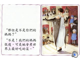 “那位是不是你們的	
 
媽媽？”	
 
	
 
“不是！我們的媽媽	
 
很瘦，可是她會煮世	
 
界上最好吃的菜。”	
 
 