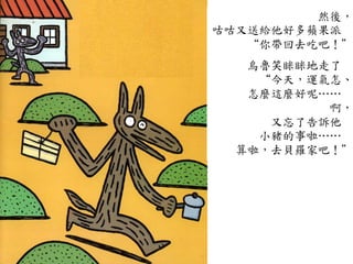 然後，
咕咕又送給他好多蘋果派	
 
“你帶回去吃吧！”
	
 
烏魯笑眯眯地走了	
 
“今天，運氣怎、
怎麼這麼好呢…⋯…⋯	
 
啊，
又忘了告訴他	
 
小豬的事啦…⋯…⋯	
 
算啦，去貝羅家吧！”
 