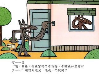 叮——當	
 
“喂，貝羅，你在家嗎？告訴你，午睡森林里有好
多…⋯…⋯”剛說到這兒，嘎吱，門就開了	
 
 