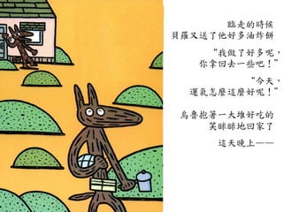 臨走的時候	
 
貝羅又送了他好多油炸餅	
 
	
 
“我做了好多呢，
你拿回去一些吧！”
	
 
“今天，
運氣怎麼這麼好呢！”
	
 
烏魯抱著一大堆好吃的	
 
笑眯眯地回家了	
 
	
 
這天晚上——	
 
 